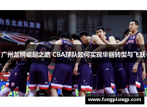 广州龙狮崛起之路 CBA球队如何实现华丽转型与飞跃 广州龙狮崛起之路 CBA球队如何实现华丽转型与飞跃