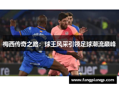 梅西传奇之路:球王风采引领足球潮流巅峰 梅西传奇之路:球王风采引领足球潮流巅峰