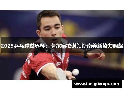 2025乒乓球世界杯:卡尔德拉诺领衔南美新势力崛起 2025乒乓球世界杯:卡尔德拉诺领衔南美新势力崛起