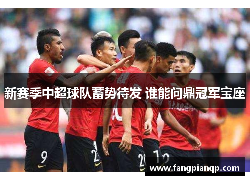 新赛季中超球队蓄势待发 谁能问鼎冠军宝座 新赛季中超球队蓄势待发 谁能问鼎冠军宝座