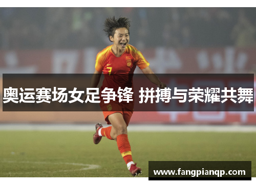 奥运赛场女足争锋 拼搏与荣耀共舞 奥运赛场女足争锋 拼搏与荣耀共舞