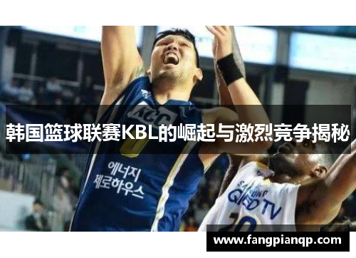韩国篮球联赛KBL的崛起与激烈竞争揭秘 韩国篮球联赛KBL的崛起与激烈竞争揭秘