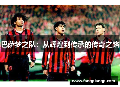巴萨梦之队:从辉煌到传承的传奇之路 巴萨梦之队:从辉煌到传承的传奇之路