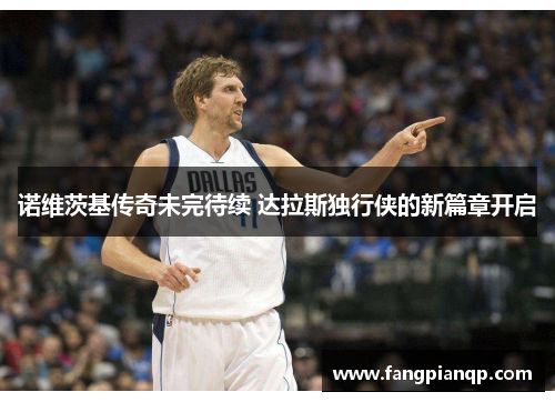 诺维茨基传奇未完待续 达拉斯独行侠的新篇章开启 诺维茨基传奇未完待续 达拉斯独行侠的新篇章开启