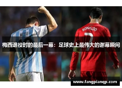 梅西退役时的最后一幕:足球史上最伟大的谢幕瞬间 梅西退役时的最后一幕:足球史上最伟大的谢幕瞬间