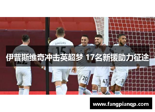 伊普斯维奇冲击英超梦 17名新援助力征途 伊普斯维奇冲击英超梦 17名新援助力征途