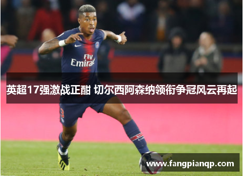 英超17强激战正酣 切尔西阿森纳领衔争冠风云再起 英超17强激战正酣 切尔西阿森纳领衔争冠风云再起