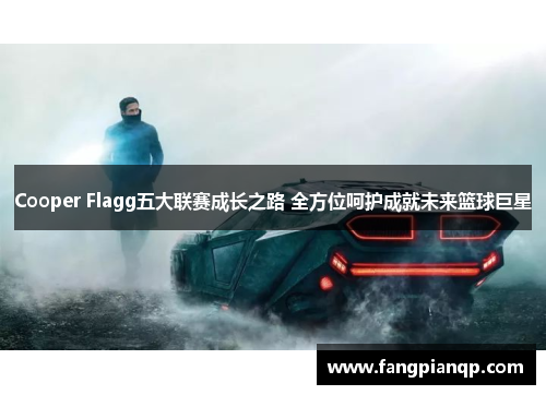 Cooper Flagg五大联赛成长之路 全方位呵护成就未来篮球巨星 Cooper Flagg五大联赛成长之路 全方位呵护成就未来篮球巨星